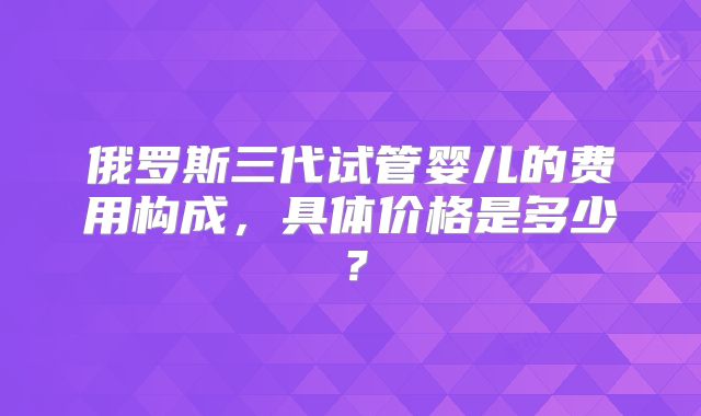 俄罗斯三代试管婴儿的费用构成，具体价格是多少？