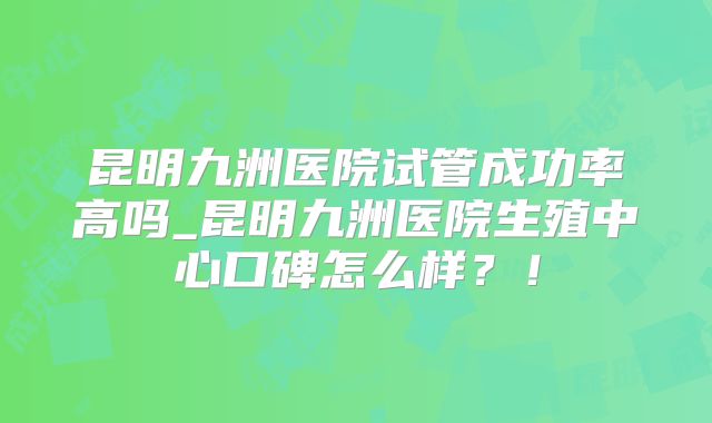 昆明九洲医院试管成功率高吗_昆明九洲医院生殖中心口碑怎么样？！