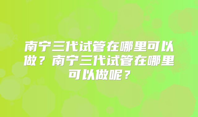 南宁三代试管在哪里可以做？南宁三代试管在哪里可以做呢？