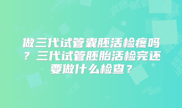做三代试管囊胚活检疼吗?三代试管胚胎活检完还要做什么检查?