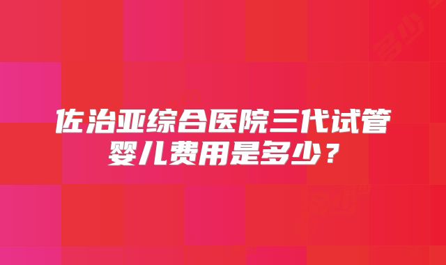 佐治亚综合医院三代试管婴儿费用是多少？