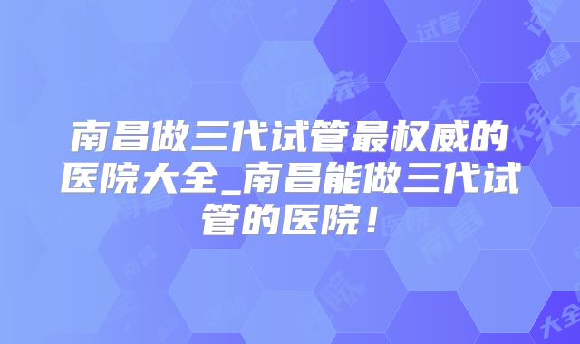 南昌做三代试管最权威的医院大全_南昌能做三代试管的医院！