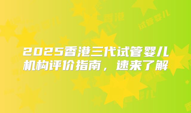2025香港三代试管婴儿机构评价指南,速来了解