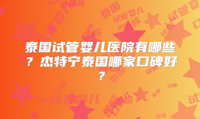 泰国试管婴儿医院有哪些？杰特宁泰国哪家口碑好？