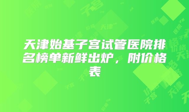 天津始基子宫试管医院排名榜单新鲜出炉，附价格表