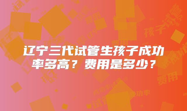 辽宁三代试管生孩子成功率多高？费用是多少？