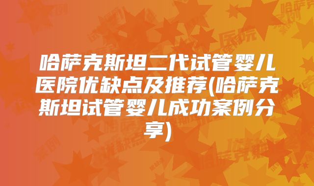 哈萨克斯坦二代试管婴儿医院优缺点及推荐(哈萨克斯坦试管婴儿成功案例分享)