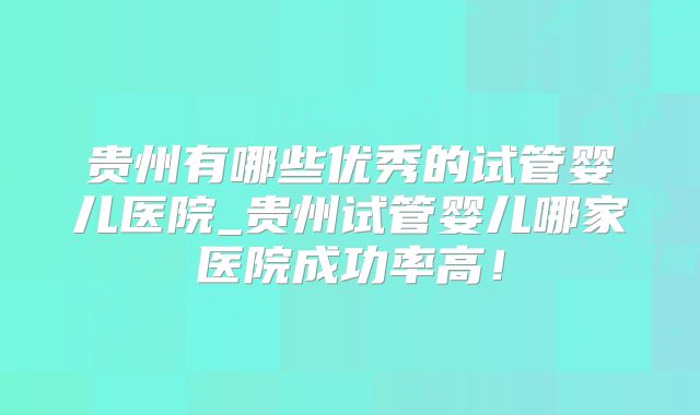贵州有哪些优秀的试管婴儿医院_贵州试管婴儿哪家医院成功率高！