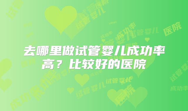 去哪里做试管婴儿成功率高？比较好的医院