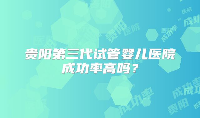 贵阳第三代试管婴儿医院成功率高吗？