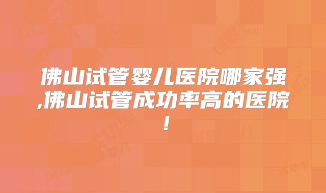 佛山试管婴儿医院哪家强,佛山试管成功率高的医院!