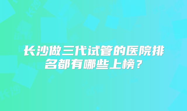 长沙做三代试管的医院排名都有哪些上榜?
