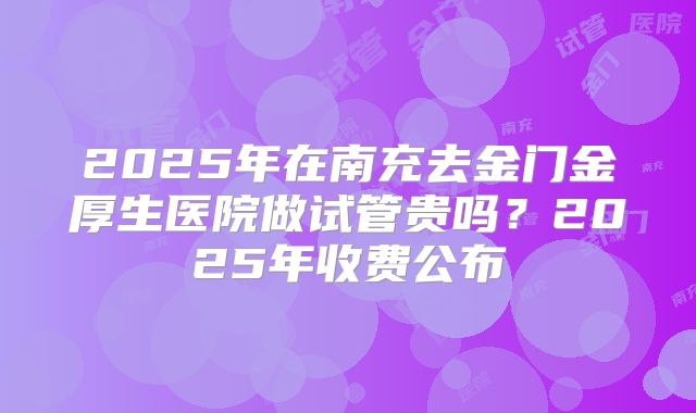 2025年在南充去金门金厚生医院做试管贵吗？2025年收费公布