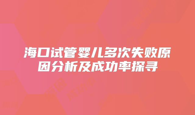 海口试管婴儿多次失败原因分析及成功率探寻