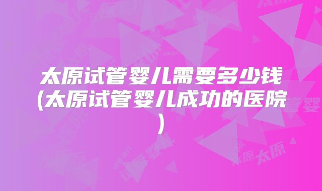 太原试管婴儿需要多少钱(太原试管婴儿成功的医院)