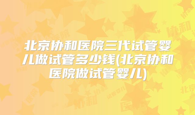 北京协和医院三代试管婴儿做试管多少钱(北京协和医院做试管婴儿)