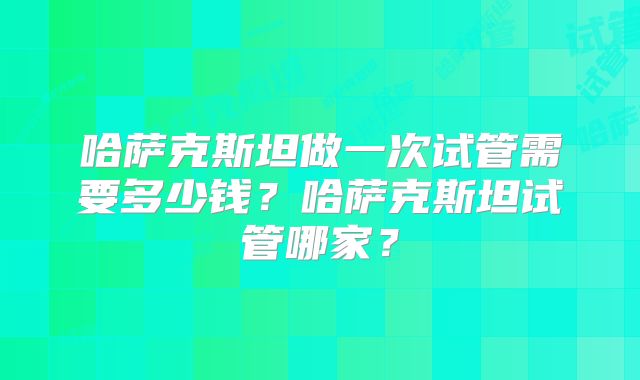 哈萨克斯坦做一次试管需要多少钱?哈萨克斯坦试管哪家?