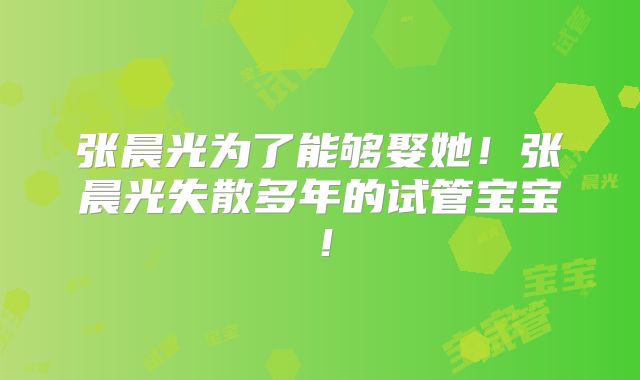 张晨光为了能够娶她!张晨光失散多年的试管宝宝!