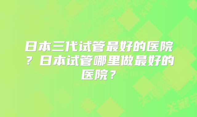 日本三代试管最好的医院？日本试管哪里做最好的医院？