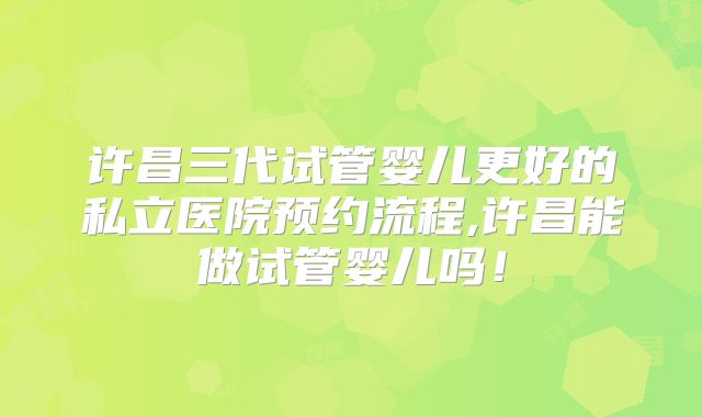 许昌三代试管婴儿更好的私立医院预约流程,许昌能做试管婴儿吗！