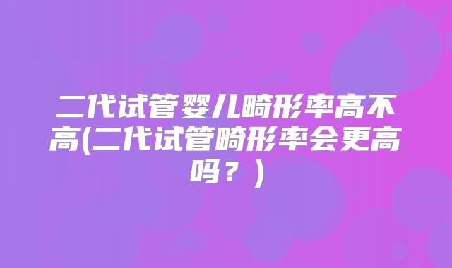 二代试管婴儿畸形率高不高(二代试管畸形率会更高吗？)
