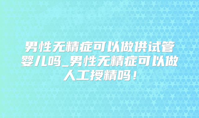 男性无精症可以做供试管婴儿吗_男性无精症可以做人工授精吗!