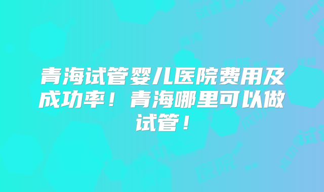 青海试管婴儿医院费用及成功率！青海哪里可以做试管！
