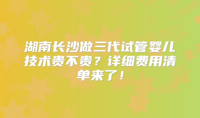 湖南长沙做三代试管婴儿技术贵不贵?详细费用清单来了!