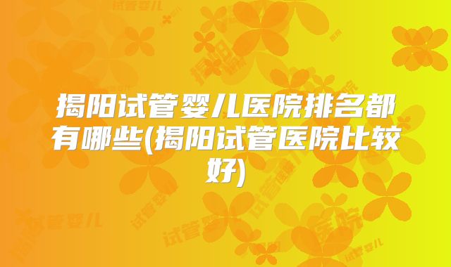 揭阳试管婴儿医院排名都有哪些(揭阳试管医院比较好)