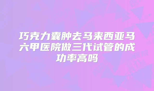 巧克力囊肿去马来西亚马六甲医院做三代试管的成功率高吗