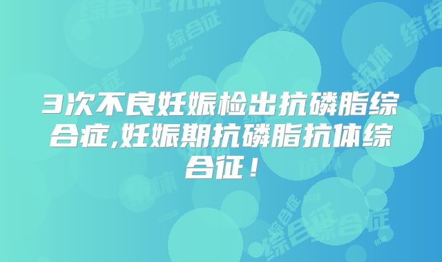 3次不良妊娠检出抗磷脂综合症,妊娠期抗磷脂抗体综合征！