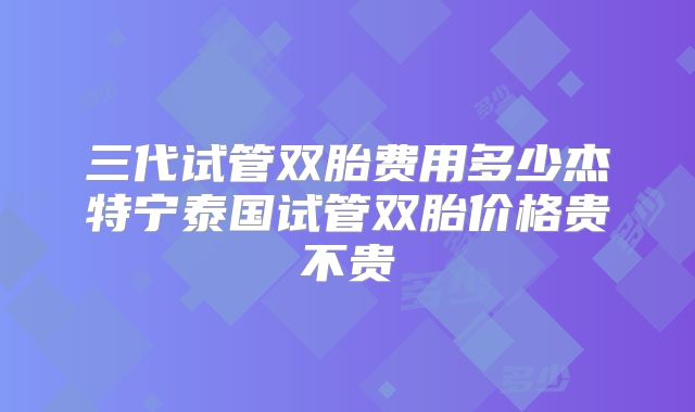 三代试管双胎费用多少杰特宁泰国试管双胎价格贵不贵