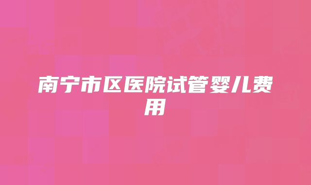南宁市区医院试管婴儿费用