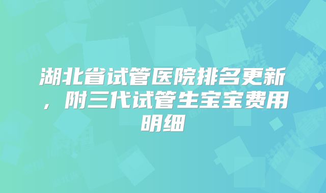 湖北省试管医院排名更新，附三代试管生宝宝费用明细