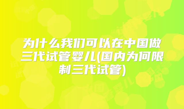 为什么我们可以在中国做三代试管婴儿(国内为何限制三代试管)