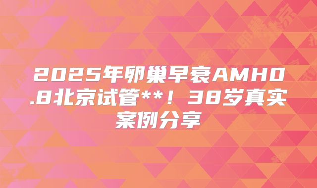 2025年卵巢早衰AMH0.8北京试管**！38岁真实案例分享