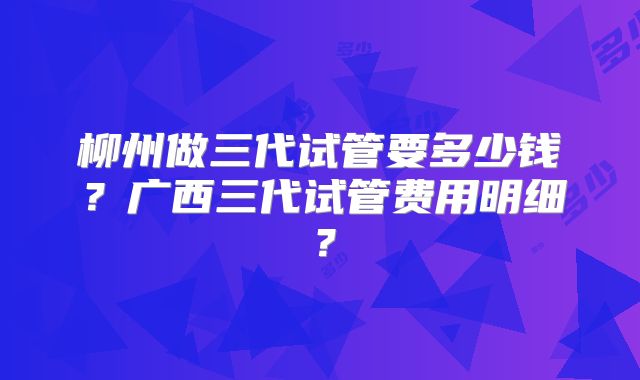 柳州做三代试管要多少钱？广西三代试管费用明细？