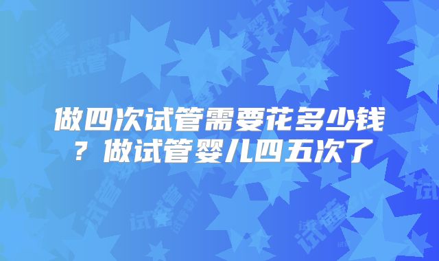 做四次试管需要花多少钱？做试管婴儿四五次了