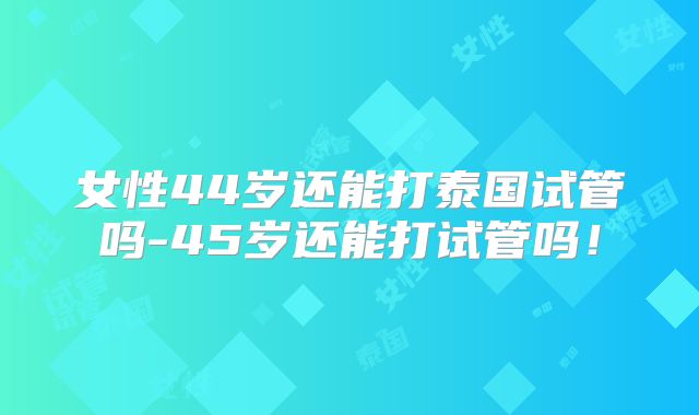 女性44岁还能打泰国试管吗-45岁还能打试管吗!