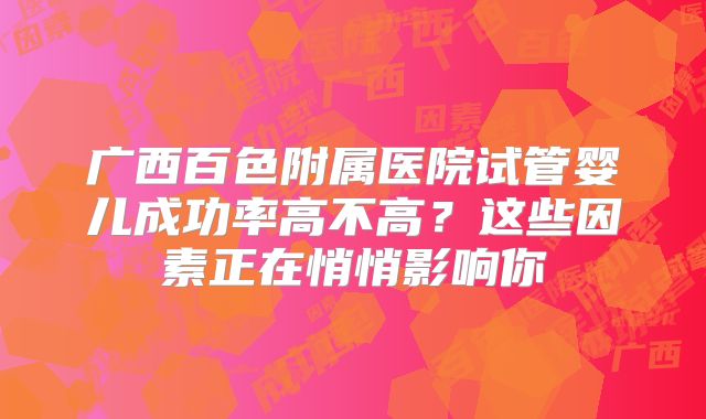 广西百色附属医院试管婴儿成功率高不高？这些因素正在悄悄影响你