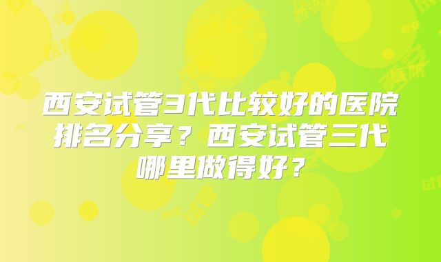 西安试管3代比较好的医院排名分享?西安试管三代哪里做得好?