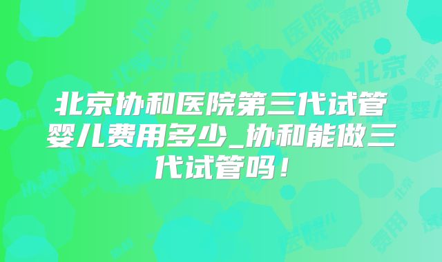 北京协和医院第三代试管婴儿费用多少_协和能做三代试管吗！