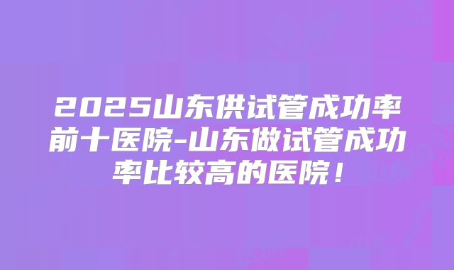 2025山东供试管成功率前十医院-山东做试管成功率比较高的医院!