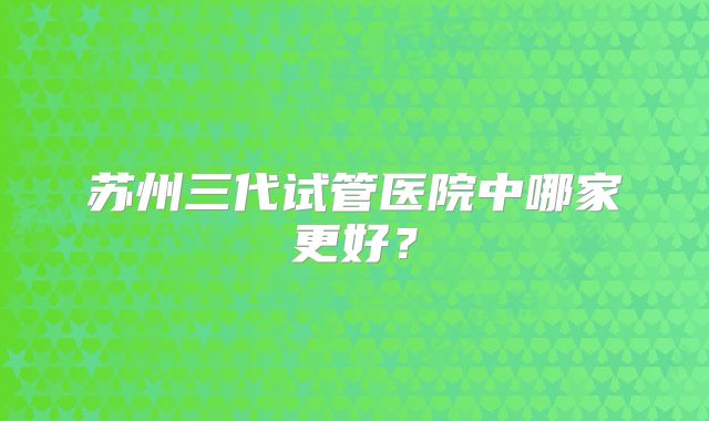 苏州三代试管医院中哪家更好？