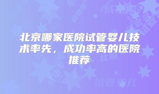 北京哪家医院试管婴儿技术率先,成功率高的医院推荐