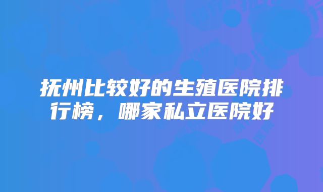 抚州比较好的生殖医院排行榜，哪家私立医院好
