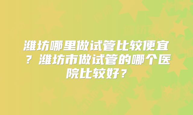 潍坊哪里做试管比较便宜？潍坊市做试管的哪个医院比较好？
