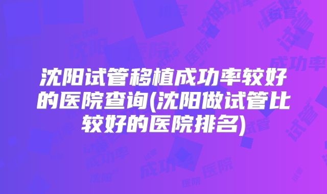 沈阳试管移植成功率较好的医院查询(沈阳做试管比较好的医院排名)