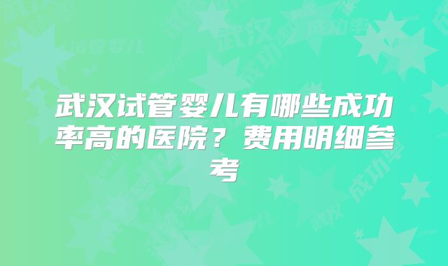 武汉试管婴儿有哪些成功率高的医院？费用明细参考