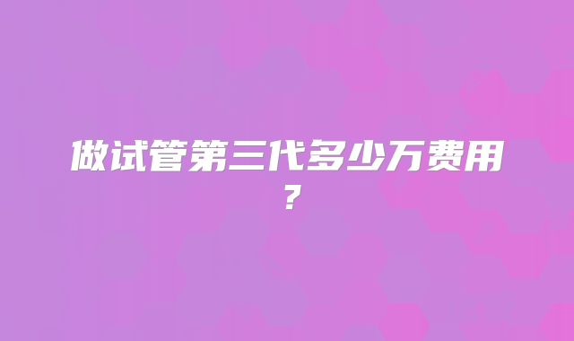 做试管第三代多少万费用？